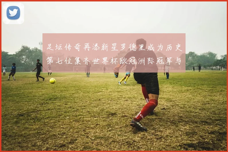 足坛传奇再添新星罗德里成为历史第七位集齐世界杯欧冠洲际冠军与金球奖球员